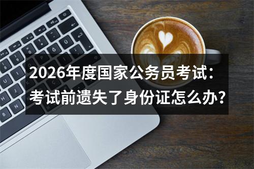 2026年度国家公务员考试：考试前遗失了身份证怎么办？ 图片