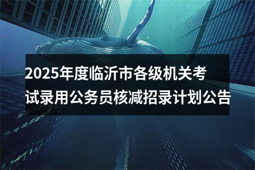2025年度临沂市各级机关考试录用公务员核减招录计划公告 图片