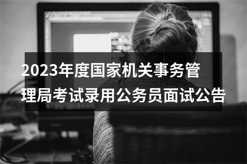 2023年度国家机关事务管理局考试录用公务员面试公告 图片