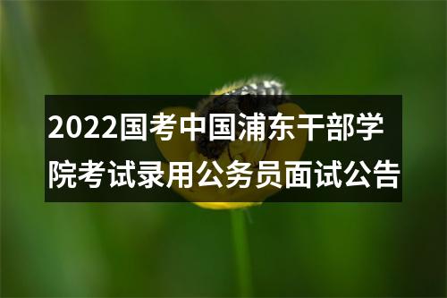 2022国考中国浦东干部学院考试录用公务员面试公告 图片