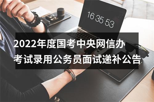 2022年度国考中央网信办考试录用公务员面试递补公告 图片