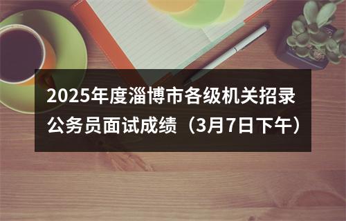 2025年度淄博市各级机关招录公务员面试成绩（3月7日下午） 图片