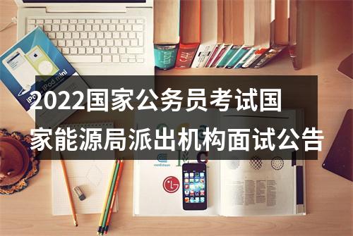2022国家公务员考试国家能源局派出机构面试公告 图片