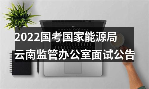2022国考国家能源局云南监管办公室面试公告 图片