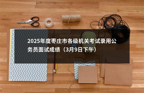 2025年度枣庄市各级机关考试录用公务员面试成绩（3月9日下午） 图片