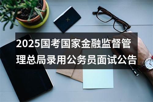 2025国考国家金融监督管理总局录用公务员面试公告 图片
