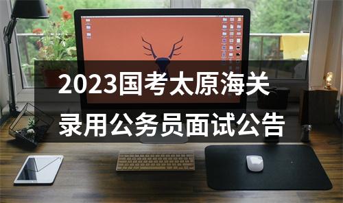 2023国考太原海关录用公务员面试公告 图片