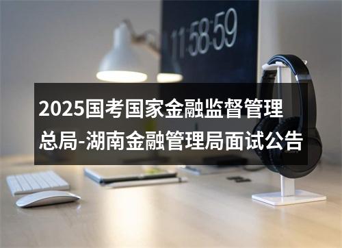 2025国考国家金融监督管理总局-湖南金融管理局面试公告 图片