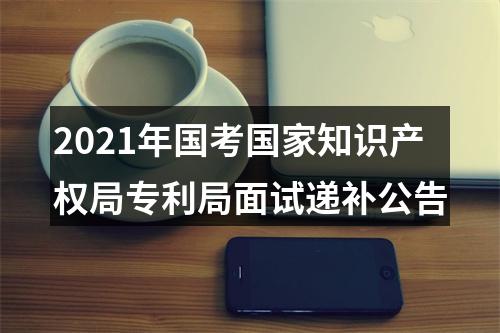 2021年国考国家知识产权局专利局面试递补公告 图片