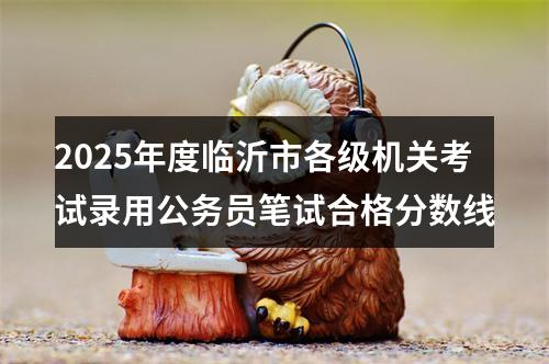 2025年度临沂市各级机关考试录用公务员笔试合格分数线 图片