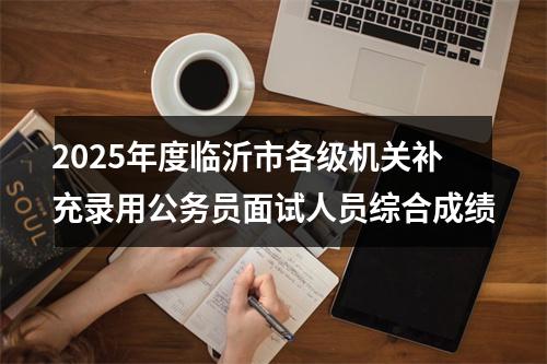 2025年度临沂市各级机关补充录用公务员面试人员综合成绩 图片