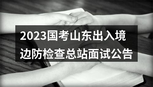 2023国考山东出入境边防检查总站面试公告 图片