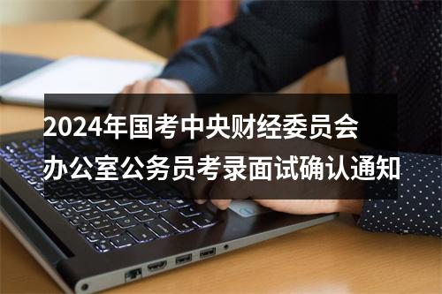 2024年国考中央财经委员会办公室公务员考录面试确认通知 图片