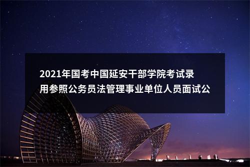 2021年国考中国延安干部学院考试录用参照公务员法管理事业单位人员面试公告 图片