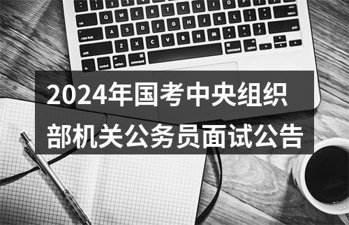 2024年国考中央组织部机关公务员面试公告 图片