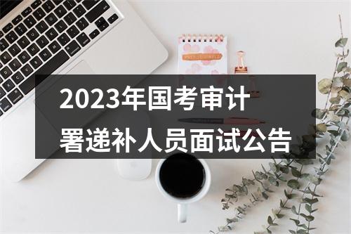 2023年国考审计署递补人员面试公告 图片