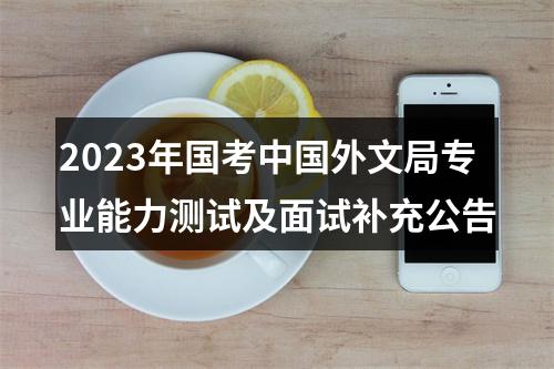 2023年国考中国外文局专业能力测试及面试补充公告 图片