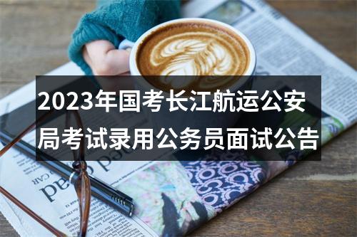 2023年国考长江航运公安局考试录用公务员面试公告 图片