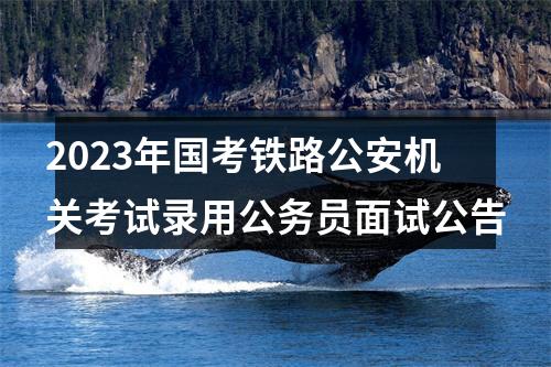 2023年国考铁路公安机关考试录用公务员面试公告 图片