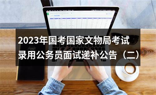 2023年国考国家文物局考试录用公务员面试递补公告（二） 图片