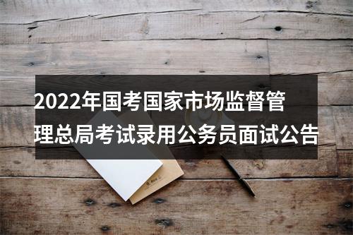 2022年国考国家市场监督管理总局考试录用公务员面试公告 图片