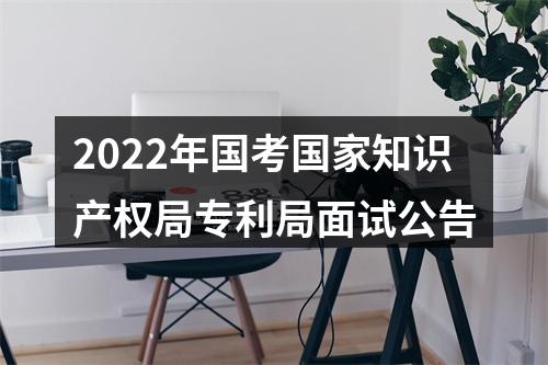 2022年国考国家知识产权局专利局面试公告 图片