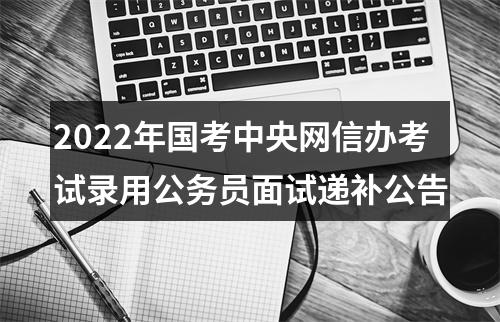 2022年国考中央网信办考试录用公务员面试递补公告 图片