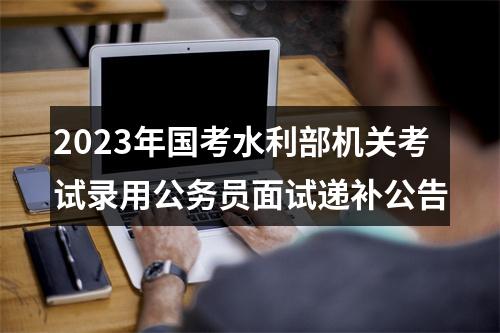 2023年国考水利部机关考试录用公务员面试递补公告 图片