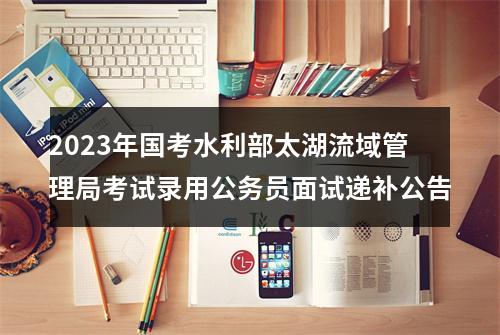 2023年国考水利部太湖流域管理局考试录用公务员面试递补公告 图片