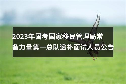2023年国考国家移民管理局常备力量第一总队递补面试人员公告 图片