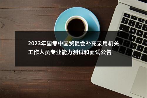 2023年国考中国贸促会补充录用机关工作人员专业能力测试和面试公告 图片