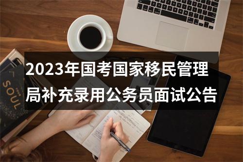 2023年国考国家移民管理局补充录用公务员面试公告 图片