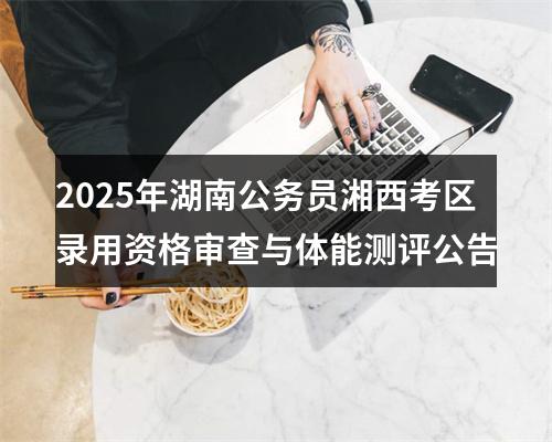2025年湖南公务员湘西考区录用资格审查与体能测评公告 图片