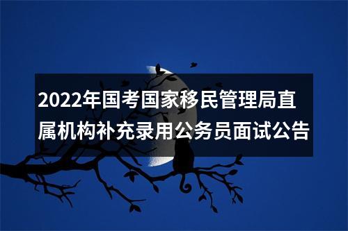 2022年国考国家移民管理局直属机构补充录用公务员面试公告 图片