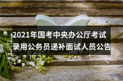 2021年国考中央办公厅考试录用公务员递补面试人员公告 图片