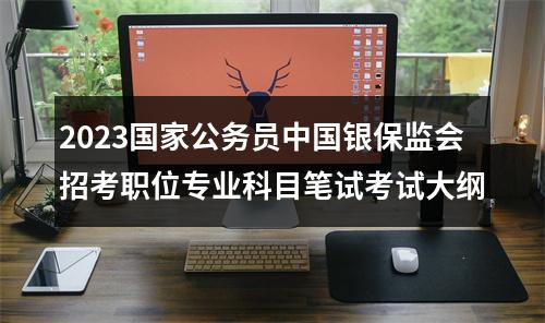 2023国家公务员中国银保监会招考职位专业科目笔试考试大纲 图片