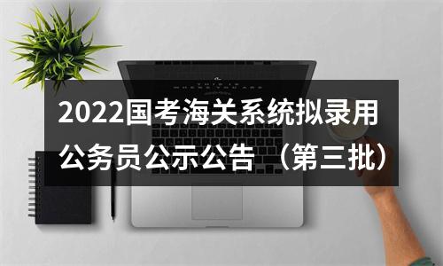 2022国考海关系统拟录用公务员公示公告 （第三批） 图片
