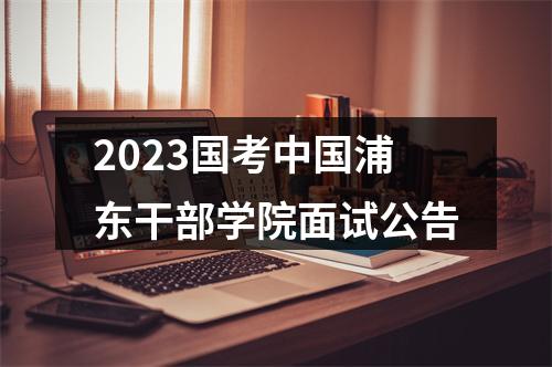 2023国考中国浦东干部学院面试公告 图片