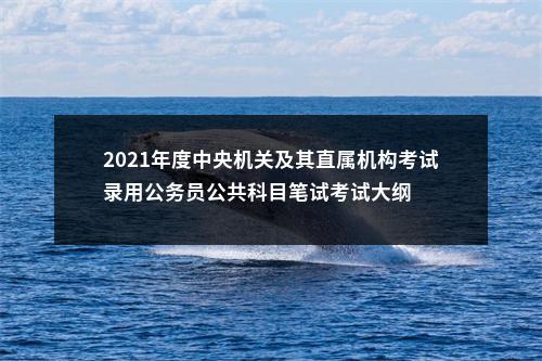 2021年度中央机关及其直属机构考试录用公务员公共科目笔试考试大纲 图片
