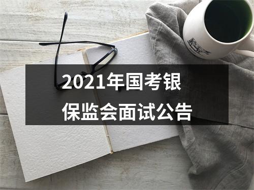 2021年国考银保监会面试公告 图片