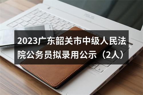 2023广东韶关市中级人民法院公务员拟录用公示（2人） 图片