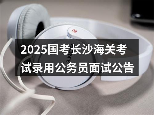 2025国考长沙海关考试录用公务员面试公告 图片