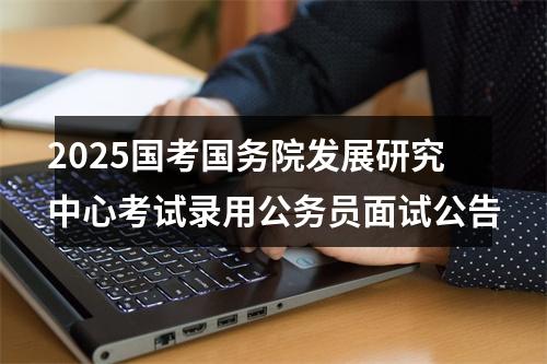 2025国考国务院发展研究中心考试录用公务员面试公告 图片