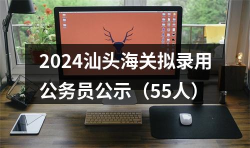 2024汕头海关拟录用公务员公示（55人） 图片