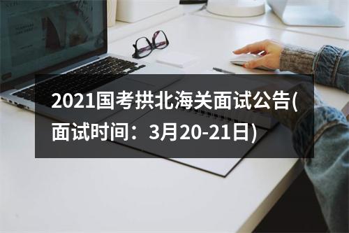 2021国考拱北海关面试公告(面试时间：3月20-21日) 图片