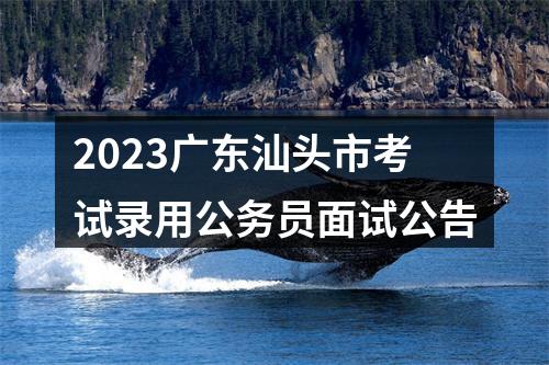 2023广东汕头市考试录用公务员面试公告 图片