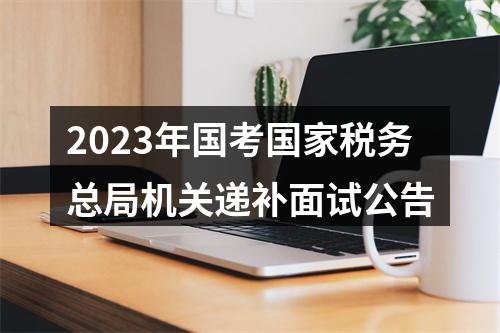 2023年国考国家税务总局机关递补面试公告 图片