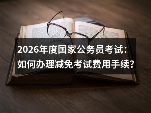 2026年度国家公务员考试：如何办理减免考试费用手续？ 图片