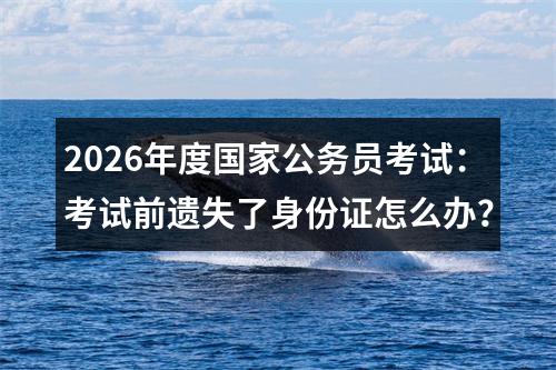 2026年度国家公务员考试：考试前遗失了身份证怎么办？ 图片