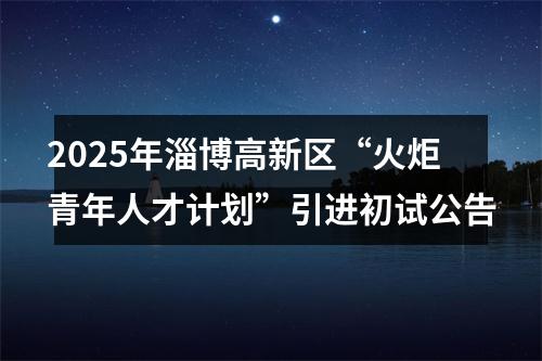 2025年淄博高新区“火炬青年人才计划”引进初试公告 图片